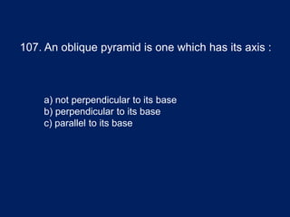 107. An oblique pyramid is one which has its axis :
a) not perpendicular to its base
b) perpendicular to its base
c) parallel to its base
 