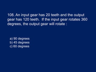 108. An input gear has 20 teeth and the output
gear has 120 teeth. If the input gear rotates 360
degrees, the output gear will rotate :
a) 90 degrees
b) 45 degrees
c) 60 degrees
 