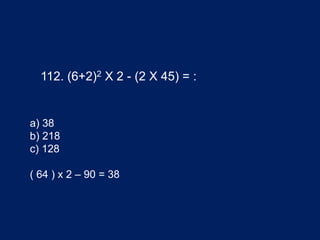 112. (6+2)2 X 2 - (2 X 45) = :
a) 38
b) 218
c) 128
( 64 ) x 2 – 90 = 38
 