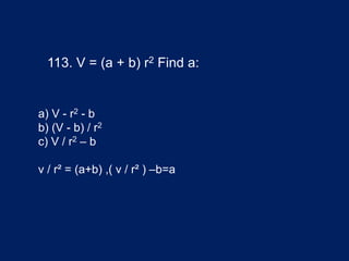 113. V = (a + b) r2 Find a:
a) V - r2 - b
b) (V - b) / r2
c) V / r2 – b
v / r² = (a+b) ,( v / r² ) –b=a
 