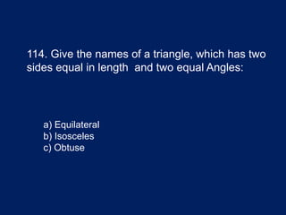 114. Give the names of a triangle, which has two
sides equal in length and two equal Angles:
a) Equilateral
b) Isosceles
c) Obtuse
 