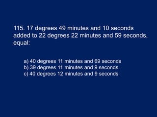 115. 17 degrees 49 minutes and 10 seconds
added to 22 degrees 22 minutes and 59 seconds,
equal:
a) 40 degrees 11 minutes and 69 seconds
b) 39 degrees 11 minutes and 9 seconds
c) 40 degrees 12 minutes and 9 seconds
 