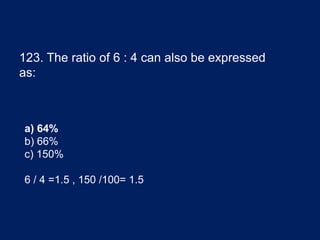 123. The ratio of 6 : 4 can also be expressed
as:
a) 64%
b) 66%
c) 150%
6 / 4 =1.5 , 150 /100= 1.5
 