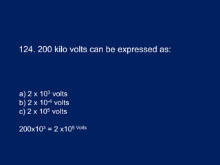 124. 200 kilo volts can be expressed as:
a) 2 x 103 volts
b) 2 x 10-4 volts
c) 2 x 105 volts
200x10³ = 2 x105 Volts
 