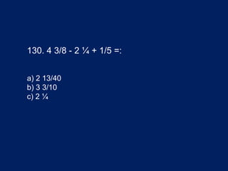130. 4 3/8 - 2 ¼ + 1/5 =:
a) 2 13/40
b) 3 3/10
c) 2 ¼
 