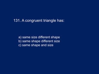 131. A congruent triangle has:
a) same size different shape
b) same shape different size
c) same shape and size
 