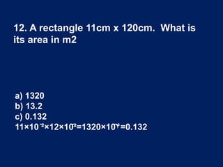 12. A rectangle 11cm x 120cm. What is
its area in m2
a) 1320
b) 13.2
c) 0.132
11×10 ̄²×12×10̄²=1320×10̄۴=0.132
 