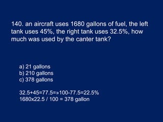 140. an aircraft uses 1680 gallons of fuel, the left
tank uses 45%, the right tank uses 32.5%, how
much was used by the canter tank?
a) 21 gallons
b) 210 gallons
c) 378 gallons
32.5+45=77.5=»100-77.5=22.5%
1680x22.5 / 100 = 378 gallon
 