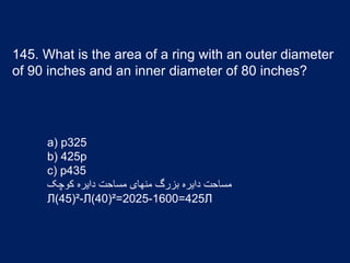 145. What is the area of a ring with an outer diameter
of 90 inches and an inner diameter of 80 inches?
a) p325
b) 425p
c) p435
‫کوچک‬ ‫دایره‬ ‫مساحت‬ ‫منهای‬ ‫بزرگ‬ ‫دایره‬ ‫مساحت‬
Л(45)²-Л(40)²=2025-1600=425Л
 