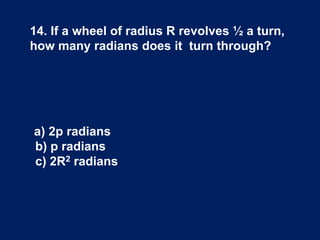 14. If a wheel of radius R revolves ½ a turn,
how many radians does it turn through?
a) 2p radians
b) p radians
c) 2R2 radians
 