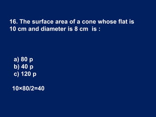16. The surface area of a cone whose flat is
10 cm and diameter is 8 cm is :
a) 80 p
b) 40 p
c) 120 p
10×80/2=40
 