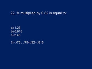 22. ¾ multiplied by 0.82 is equal to:
a) 1.23
b) 0.615
c) 2.46
¾=./75 , ./75×./82=./615
 