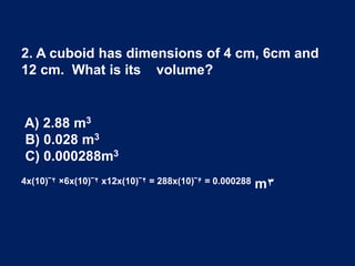 A) 2.88 m3
B) 0.028 m3
C) 0.000288m3
4x(10)‾۲ ×6x(10)‾۲ x12x(10)‾۲ = 288x(10)‾۶ = 0.000288 m۳
2. A cuboid has dimensions of 4 cm, 6cm and
12 cm. What is its volume?
 