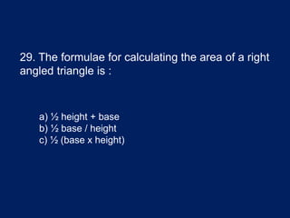 29. The formulae for calculating the area of a right
angled triangle is :
a) ½ height + base
b) ½ base / height
c) ½ (base x height)
 