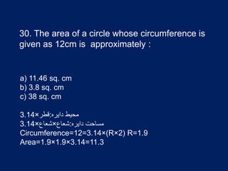 30. The area of a circle whose circumference is
given as 12cm is approximately :
a) 11.46 sq. cm
b) 3.8 sq. cm
c) 38 sq. cm
‫دایره‬ ‫محیط‬:‫قطر‬×3.14
‫دایره‬ ‫مساحت‬:‫شعاع‬×‫شعاع‬×3.14
Circumference=12=3.14×(R×2) R=1.9
Area=1.9×1.9×3.14=11.3
 