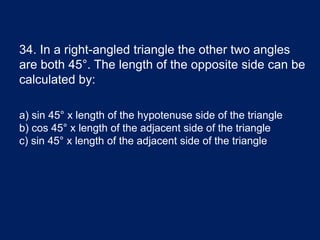 34. In a right-angled triangle the other two angles
are both 45°. The length of the opposite side can be
calculated by:
a) sin 45° x length of the hypotenuse side of the triangle
b) cos 45° x length of the adjacent side of the triangle
c) sin 45° x length of the adjacent side of the triangle
 