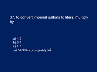37. to convert imperial gallons to liters, multiply
by
a) 4.5
b) 5.4
c) 4.7
‫با‬ ‫برابر‬ ‫پادشاهی‬ ‫گالن‬5436/4‫لیتر‬
 