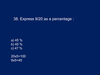 38. Express 9/20 as a percentage :
a) 45 %
b) 40 %
c) 47 %
20x5=100
9x5=45
 