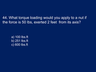 44. What torque loading would you apply to a nut if
the force is 50 lbs, exerted 2 feet from its axis?
a) 100 lbs.ft
b) 251 lbs.ft
c) 600 lbs.ft
 