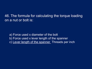 46. The formula for calculating the torque loading
on a nut or bolt is:
a) Force used x diameter of the bolt
b) Force used x lever length of the spanner
c) Lever length of the spanner Threads per inch
 