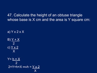 47. Calculate the height of an obtuse triangle
whose base is X cm and the area is Y square cm:
a) Y x 2 x X
B) Y + X
2
c) Y x 2
X
Y= h × X
2
2×Y=h×X ═»h = Y x 2
X
 