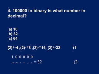 4. 100000 in binary is what number in
decimal?
a) 16
b) 32
c) 64
(2)۲꞊4 ,(2) ۳꞊ 8 ,(2) ۴꞊ 16, (2)٥꞊32 (1
1 0 0 0 0 0
32 16 8 4 2 1 = 32 (2
 