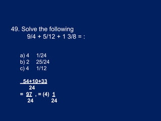 49. Solve the following
9/4 + 5/12 + 1 3/8 = :
a) 4 1/24
b) 2 25/24
c) 4 1/12
54+10+33
24
= 97 , = (4) 1
24 24
 