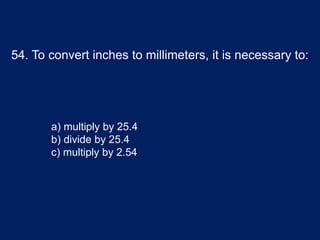 54. To convert inches to millimeters, it is necessary to:
a) multiply by 25.4
b) divide by 25.4
c) multiply by 2.54
 