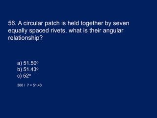56. A circular patch is held together by seven
equally spaced rivets, what is their angular
relationship?
a) 51.50o
b) 51.43o
c) 52o
360 / 7 = 51.43
 