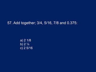 57. Add together; 3/4, 5/16, 7/8 and 0.375:
a) 2 1/8
b) 2 ¼
c) 2 5/16
 
