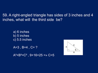 59. A right-angled triangle has sides of 3 inches and 4
inches, what will the third side be?
a) 6 inches
b) 5 inches
c) 5.5 inches
A=3 , B=4 , C= ?
A²+B²=C² , 9+16=25 =» C=5
 