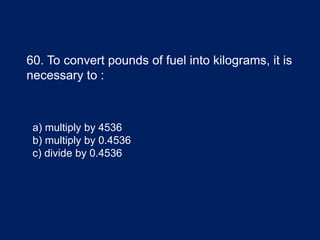 60. To convert pounds of fuel into kilograms, it is
necessary to :
a) multiply by 4536
b) multiply by 0.4536
c) divide by 0.4536
 