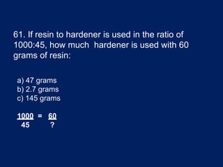 61. If resin to hardener is used in the ratio of
1000:45, how much hardener is used with 60
grams of resin:
a) 47 grams
b) 2.7 grams
c) 145 grams
1000 = 60
45 ?
 