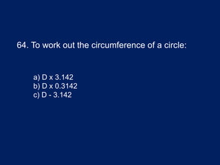 64. To work out the circumference of a circle:
a) D x 3.142
b) D x 0.3142
c) D - 3.142
 