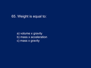 65. Weight is equal to:
a) volume x gravity
b) mass x acceleration
c) mass x gravity
 