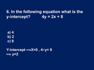 6. In the following equation what is the
y-intercept? 4y = 2x + 8
a) 4
b) 2
c) 8
Y-intercept ═»X=0 , 4×y= 8
═» y=2
 