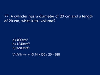 77. A cylinder has a diameter of 20 cm and a length
of 20 cm, what is its volume?
a) 400cm3
b) 1240cm3
c) 6280cm3
V=Лr²h ═» v =3.14 x100 x 20 = 628
 
