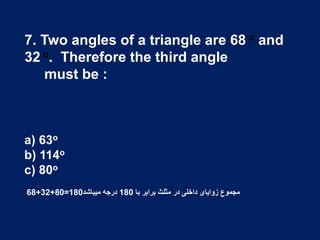 7. Two angles of a triangle are 68 o and
32 o. Therefore the third angle
must be :
a) 63o
b) 114o
c) 80o
68+32+80=180 ‫با‬ ‫برابر‬ ‫مثلث‬ ‫در‬ ‫داخلی‬ ‫زوایای‬ ‫مجموع‬180‫میباشد‬ ‫درجه‬
 