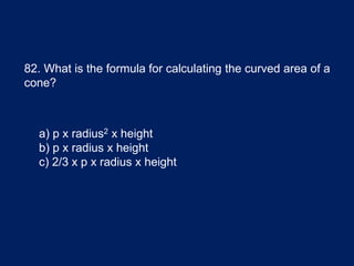82. What is the formula for calculating the curved area of a
cone?
a) p x radius2 x height
b) p x radius x height
c) 2/3 x p x radius x height
 