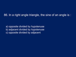 86. In a right angle triangle, the sine of an angle is :
a) opposite divided by hypotenuse
b) adjacent divided by hypotenuse
c) opposite divided by adjacent
 