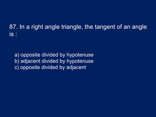 87. In a right angle triangle, the tangent of an angle
is :
a) opposite divided by hypotenuse
b) adjacent divided by hypotenuse
c) opposite divided by adjacent
 