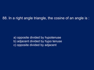 88. In a right angle triangle, the cosine of an angle is :
a) opposite divided by hypotenuse
b) adjacent divided by hypo tenuse
c) opposite divided by adjacent
 