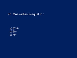 90. One radian is equal to :
a) 57.5o
b) 90o
c) 75o
 