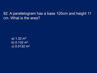 92. A parallelogram has a base 120cm and height 11
cm. What is the area?
a) 1.32 m2
b) 0.132 m2
c) 0.0132 m2
 