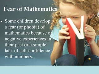 Fear of MathematicsSome children develop a fear (or phobia) of mathematics because of negative experiences in their past or a simple lack of self-confidence with numbers.
