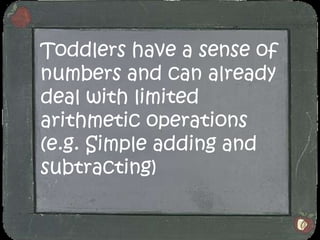 Toddlers have a sense of numbers and can already deal with limited arithmetic operations (e.g. Simple adding and subtracting)