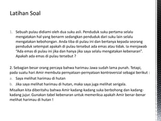1. Sebuah pulau didiami oleh dua suku asli. Penduduk suku pertama selalu
mengatakan hal yang benarm sedangkan penduduk dari suku lain selalu
mengatakan kebohongan. Anda tiba di pulau ini dan bertanya kepada seorang
penduduk setempat apakah di pulau tersebut ada emas atau tidak. Ia menjawab
“Ada emas di pulau ini jika dan hanya jika saya selalu mengatakan kebenaran”.
Apakah ada emas di pulau tersebut ?
2. Sebagian besar orang percaya bahwa harimau Jawa sudah lama punah. Tetapi,
pada suatu hari Amir membuta pernyataan-pernyataan kontroversial sebagai berikut :
a. Saya melihat harimau di hutan
b. Jika saya melihat harimau di hutan, maka saya juga melihat serigala.
Misalkan kita diberitahu bahwa Amir kadang-kadang suka berbohong dan kadang-
kadang jujur. Gunakan tabel kebenaran untuk memeriksa apakah Amir benar-benar
melihat harimau di hutan !
 