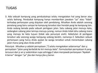 3. Ada sebuah kampung yang penduduknya selalu mengatakan hal yang benar atau
selalu bohong. Penduduk kampung hanya memberikan jawaban “ya” atau “tidak”
terhadap pertanyaan yang diajukan oleh pendatang. Misalkan Anda adalah seorang
penatang yang baru sampai ke kampung tersebut dan hendak pergi ke kampung lain.
Anda sedang berada pada sebuah pertigaan jalan. Satu cabang jalan menuju kota,
sedangkan cabang jalan lainnya menuju jurang, namun Anda tidak tahu cabang mana
yang menuju ke kota tujuan (tidak ada penunjuk arah). Kebetulan di pertigaan
tersebut ada seorang warga kampung sedang berdiri, namanya Z. Sebutkan sebuat
pertanyaan yang harus Anda ajukan ke warga tersebut untuk menentukan cabang
jalan mana yang akan Anda ambil?
Petunjuk : Misalkan 𝑝 adalah pernyataan ,”Z selalu mengatakan sebenarnya” dan 𝑞
pernyataan “jalan yang berbelok ke kiri menuju kota”. Formulasikan pernyataan A yang
tersusun dari 𝑝 an 𝑞 sedemikian rupa sehingga Z akan menjawab pertanyaan “Apakah
A benar” dengan “ya” jika dan hanya jika 𝑞 benar.
 