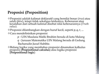 Proposisi adalah kalimat deklaratif yang bernilai benar (true) atau
salah (false), tetapi tidak sekaligus keduanya. Kebenaran atau
kesalahan dari sebuah kalimat disebut nilai kebenarannya (Truth
value).
Proposisi dilambangkan dengan huruf kecil, seperti 𝑝, 𝑞, 𝑟, …
Cara mendefinisikan proposisi
𝑝 ∶ UIN Maulana Malik Ibrahim berada di kota Malang
𝑞 ∶ Jurusan Matematika UIN Malang berada di Gedung
Bacharudin Jusuf Habibie.
Bidang logika yang membahas proposisi dinamakan kalkulus
proporsi (Propositional calculus) atau logika proposisi
(Propositional logic)
 