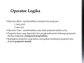 Operator Biner : membutuhkan minimal dua proposisi
1. dan (and)
2. atau (or)
Operator Uner : membutuhkan satu buah proposisi (tidak (not))
Proposisi baru yang diperoleh dari pengkombinasian beberapa proposisi
disebut majemuk (compound proposition).
Sedangkan proposisi yang bukan merupakan kombinasi proposisi lain
disebut proposisi atomik.
 